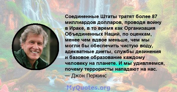 Соединенные Штаты тратят более 87 миллиардов долларов, проводя войну в Ираке, в то время как Организация Объединенных Наций, по оценкам, менее чем вдвое меньше, чем мы могли бы обеспечить чистую воду, адекватные диеты,