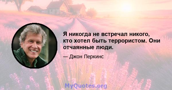 Я никогда не встречал никого, кто хотел быть террористом. Они отчаянные люди.