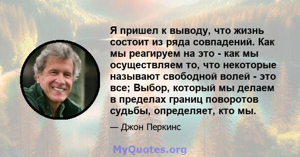 Я пришел к выводу, что жизнь состоит из ряда совпадений. Как мы реагируем на это - как мы осуществляем то, что некоторые называют свободной волей - это все; Выбор, который мы делаем в пределах границ поворотов судьбы,