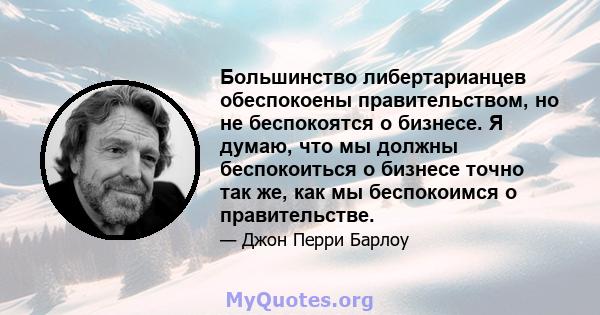 Большинство либертарианцев обеспокоены правительством, но не беспокоятся о бизнесе. Я думаю, что мы должны беспокоиться о бизнесе точно так же, как мы беспокоимся о правительстве.