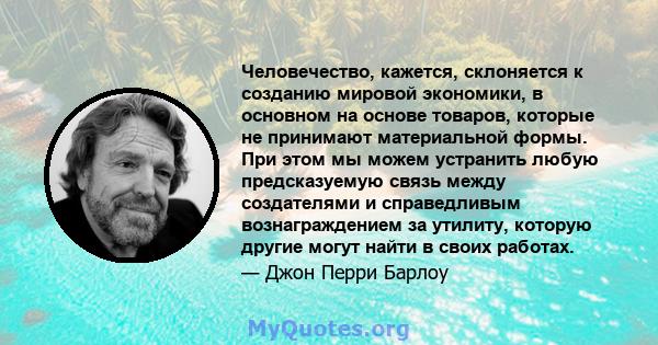 Человечество, кажется, склоняется к созданию мировой экономики, в основном на основе товаров, которые не принимают материальной формы. При этом мы можем устранить любую предсказуемую связь между создателями и