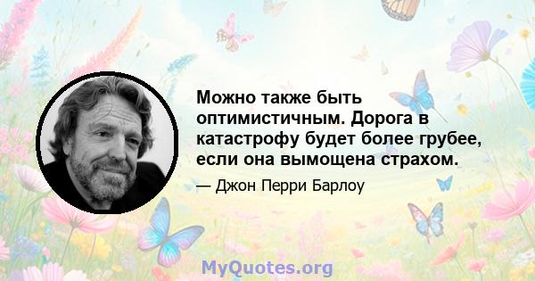 Можно также быть оптимистичным. Дорога в катастрофу будет более грубее, если она вымощена страхом.