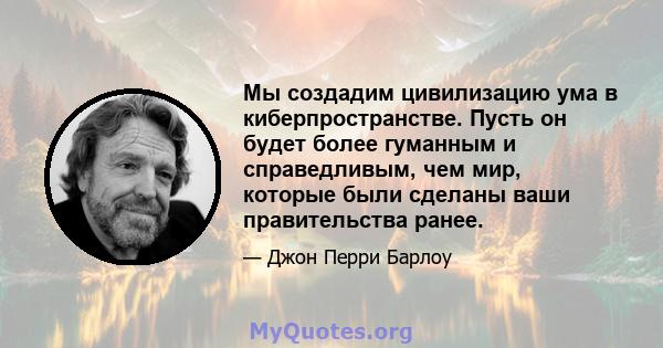 Мы создадим цивилизацию ума в киберпространстве. Пусть он будет более гуманным и справедливым, чем мир, которые были сделаны ваши правительства ранее.