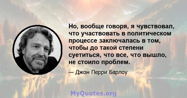 Но, вообще говоря, я чувствовал, что участвовать в политическом процессе заключалась в том, чтобы до такой степени суетиться, что все, что вышло, не стоило проблем.