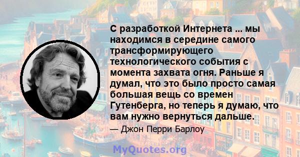 С разработкой Интернета ... мы находимся в середине самого трансформирующего технологического события с момента захвата огня. Раньше я думал, что это было просто самая большая вещь со времен Гутенберга, но теперь я