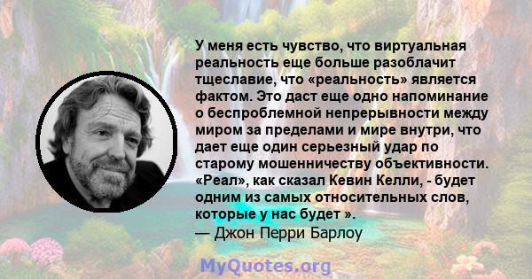 У меня есть чувство, что виртуальная реальность еще больше разоблачит тщеславие, что «реальность» является фактом. Это даст еще одно напоминание о беспроблемной непрерывности между миром за пределами и мире внутри, что