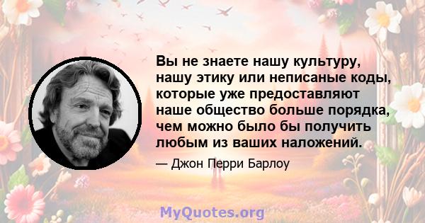 Вы не знаете нашу культуру, нашу этику или неписаные коды, которые уже предоставляют наше общество больше порядка, чем можно было бы получить любым из ваших наложений.