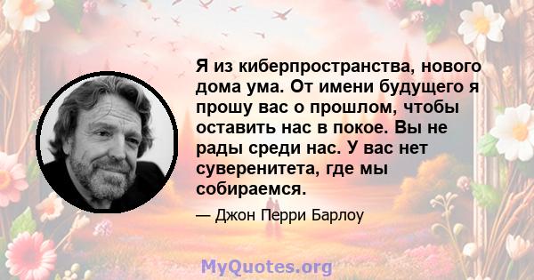 Я из киберпространства, нового дома ума. От имени будущего я прошу вас о прошлом, чтобы оставить нас в покое. Вы не рады среди нас. У вас нет суверенитета, где мы собираемся.