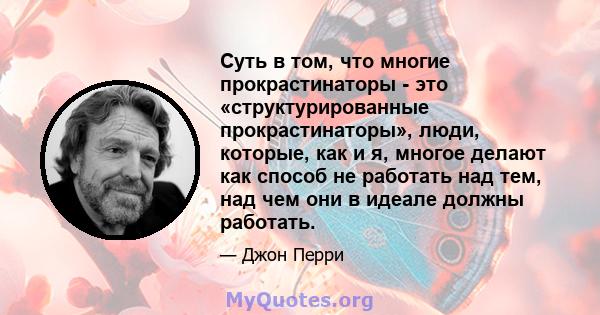 Суть в том, что многие прокрастинаторы - это «структурированные прокрастинаторы», люди, которые, как и я, многое делают как способ не работать над тем, над чем они в идеале должны работать.