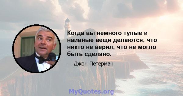 Когда вы немного тупые и наивные вещи делаются, что никто не верил, что не могло быть сделано.