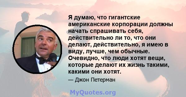 Я думаю, что гигантские американские корпорации должны начать спрашивать себя, действительно ли то, что они делают, действительно, я имею в виду, лучше, чем обычные. Очевидно, что люди хотят вещи, которые делают их