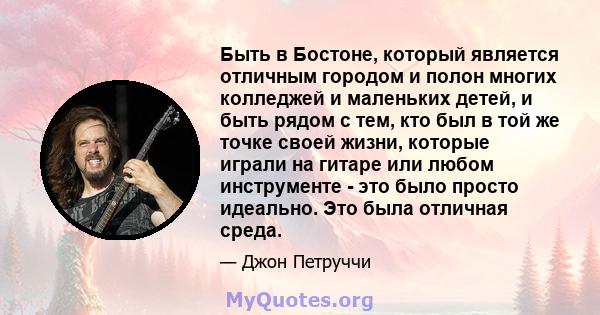 Быть в Бостоне, который является отличным городом и полон многих колледжей и маленьких детей, и быть рядом с тем, кто был в той же точке своей жизни, которые играли на гитаре или любом инструменте - это было просто