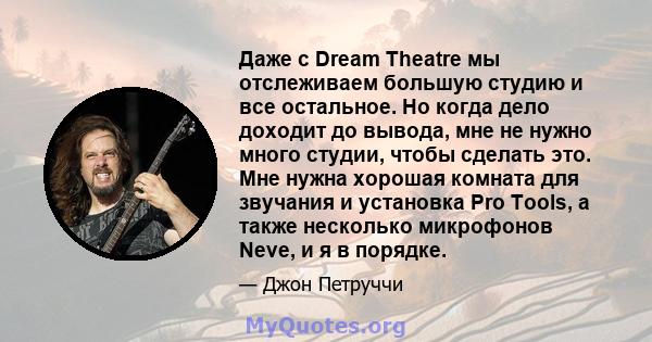 Даже с Dream Theatre мы отслеживаем большую студию и все остальное. Но когда дело доходит до вывода, мне не нужно много студии, чтобы сделать это. Мне нужна хорошая комната для звучания и установка Pro Tools, а также