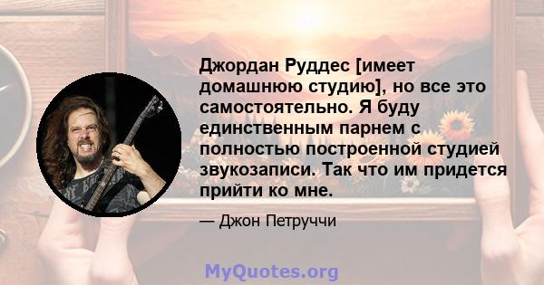 Джордан Руддес [имеет домашнюю студию], но все это самостоятельно. Я буду единственным парнем с полностью построенной студией звукозаписи. Так что им придется прийти ко мне.