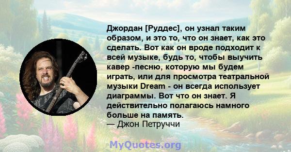 Джордан [Руддес], он узнал таким образом, и это то, что он знает, как это сделать. Вот как он вроде подходит к всей музыке, будь то, чтобы выучить кавер -песню, которую мы будем играть, или для просмотра театральной