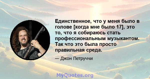 Единственное, что у меня было в голове [когда мне было 17], это то, что я собираюсь стать профессиональным музыкантом. Так что это была просто правильная среда.