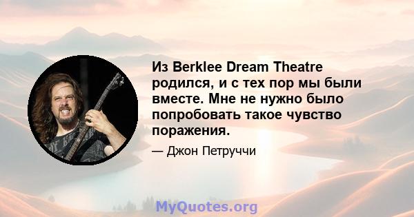 Из Berklee Dream Theatre родился, и с тех пор мы были вместе. Мне не нужно было попробовать такое чувство поражения.