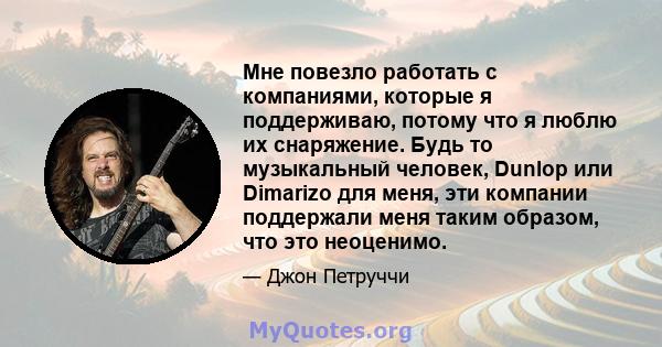 Мне повезло работать с компаниями, которые я поддерживаю, потому что я люблю их снаряжение. Будь то музыкальный человек, Dunlop или Dimarizo для меня, эти компании поддержали меня таким образом, что это неоценимо.