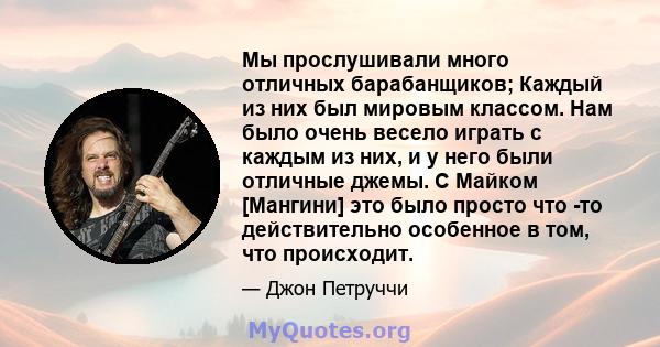 Мы прослушивали много отличных барабанщиков; Каждый из них был мировым классом. Нам было очень весело играть с каждым из них, и у него были отличные джемы. С Майком [Мангини] это было просто что -то действительно