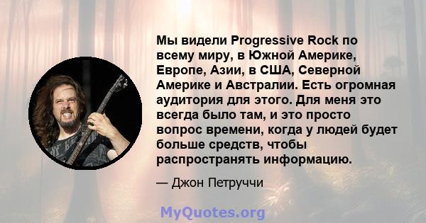 Мы видели Progressive Rock по всему миру, в Южной Америке, Европе, Азии, в США, Северной Америке и Австралии. Есть огромная аудитория для этого. Для меня это всегда было там, и это просто вопрос времени, когда у людей