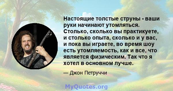 Настоящие толстые струны - ваши руки начинают утомляться. Столько, сколько вы практикуете, и столько опыта, сколько и у вас, и пока вы играете, во время шоу есть утомляемость, как и все, что является физическим. Так что 