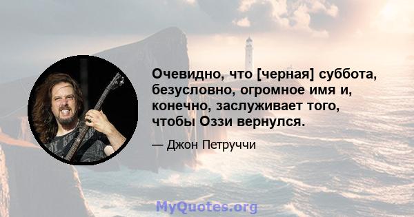 Очевидно, что [черная] суббота, безусловно, огромное имя и, конечно, заслуживает того, чтобы Оззи вернулся.