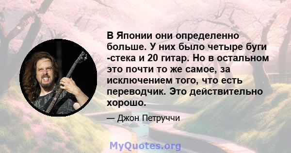 В Японии они определенно больше. У них было четыре буги -стека и 20 гитар. Но в остальном это почти то же самое, за исключением того, что есть переводчик. Это действительно хорошо.