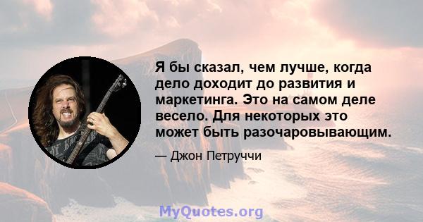 Я бы сказал, чем лучше, когда дело доходит до развития и маркетинга. Это на самом деле весело. Для некоторых это может быть разочаровывающим.