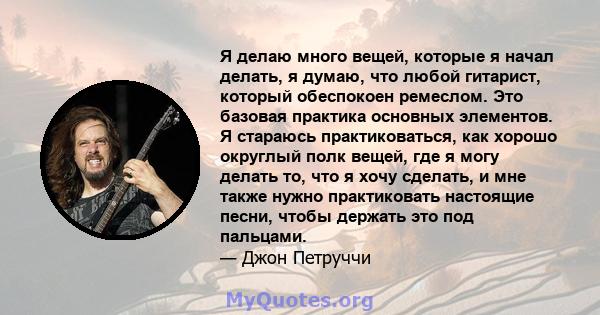 Я делаю много вещей, которые я начал делать, я думаю, что любой гитарист, который обеспокоен ремеслом. Это базовая практика основных элементов. Я стараюсь практиковаться, как хорошо округлый полк вещей, где я могу