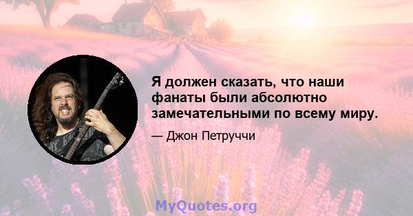 Я должен сказать, что наши фанаты были абсолютно замечательными по всему миру.