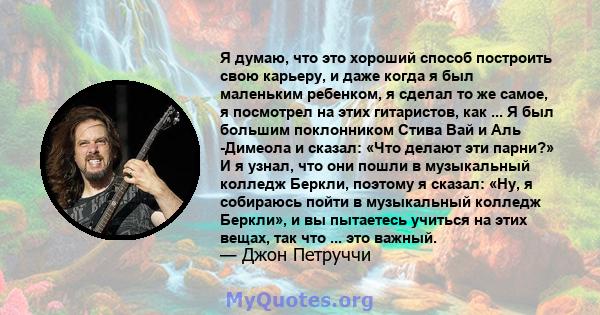 Я думаю, что это хороший способ построить свою карьеру, и даже когда я был маленьким ребенком, я сделал то же самое, я посмотрел на этих гитаристов, как ... Я был большим поклонником Стива Вай и Аль -Димеола и сказал: