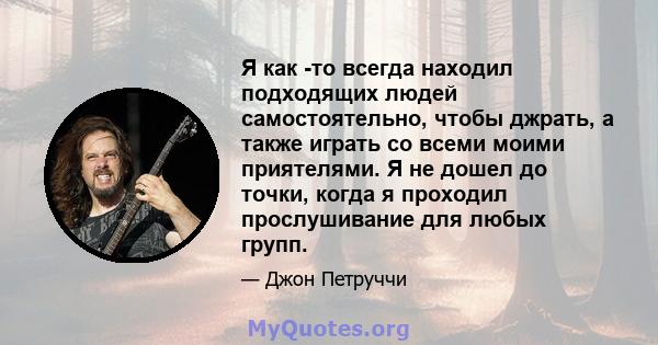 Я как -то всегда находил подходящих людей самостоятельно, чтобы джрать, а также играть со всеми моими приятелями. Я не дошел до точки, когда я проходил прослушивание для любых групп.