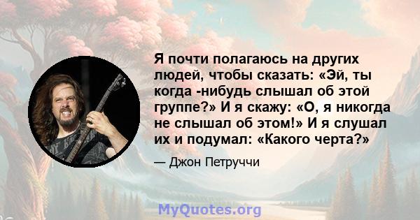 Я почти полагаюсь на других людей, чтобы сказать: «Эй, ты когда -нибудь слышал об этой группе?» И я скажу: «О, я никогда не слышал об этом!» И я слушал их и подумал: «Какого черта?»