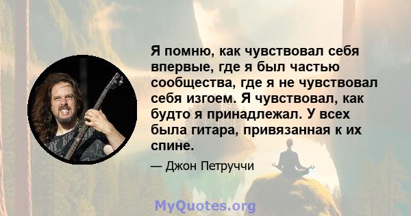 Я помню, как чувствовал себя впервые, где я был частью сообщества, где я не чувствовал себя изгоем. Я чувствовал, как будто я принадлежал. У всех была гитара, привязанная к их спине.