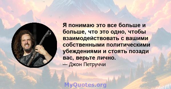 Я понимаю это все больше и больше, что это одно, чтобы взаимодействовать с вашими собственными политическими убеждениями и стоять позади вас, верьте лично.