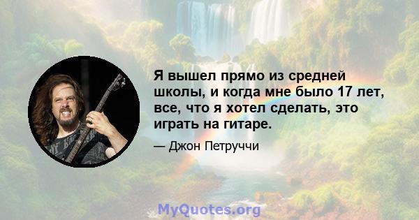 Я вышел прямо из средней школы, и когда мне было 17 лет, все, что я хотел сделать, это играть на гитаре.