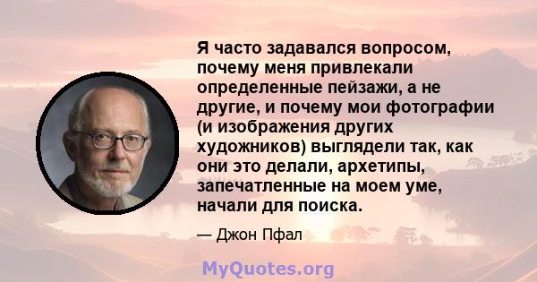 Я часто задавался вопросом, почему меня привлекали определенные пейзажи, а не другие, и почему мои фотографии (и изображения других художников) выглядели так, как они это делали, архетипы, запечатленные на моем уме,