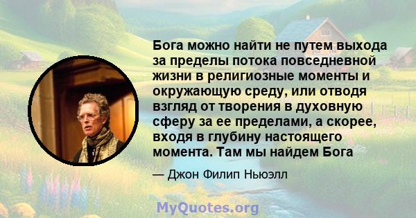 Бога можно найти не путем выхода за пределы потока повседневной жизни в религиозные моменты и окружающую среду, или отводя взгляд от творения в духовную сферу за ее пределами, а скорее, входя в глубину настоящего