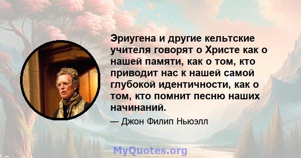 Эриугена и другие кельтские учителя говорят о Христе как о нашей памяти, как о том, кто приводит нас к нашей самой глубокой идентичности, как о том, кто помнит песню наших начинаний.