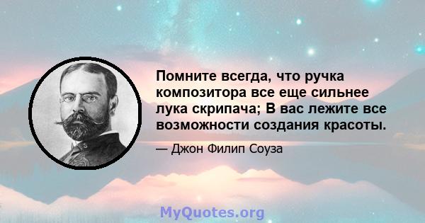 Помните всегда, что ручка композитора все еще сильнее лука скрипача; В вас лежите все возможности создания красоты.