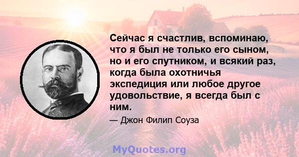 Сейчас я счастлив, вспоминаю, что я был не только его сыном, но и его спутником, и всякий раз, когда была охотничья экспедиция или любое другое удовольствие, я всегда был с ним.