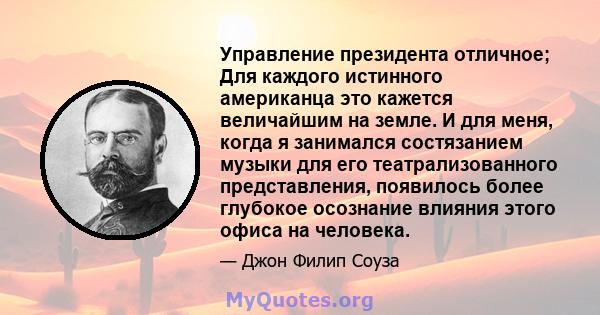 Управление президента отличное; Для каждого истинного американца это кажется величайшим на земле. И для меня, когда я занимался состязанием музыки для его театрализованного представления, появилось более глубокое