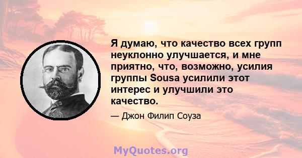 Я думаю, что качество всех групп неуклонно улучшается, и мне приятно, что, возможно, усилия группы Sousa усилили этот интерес и улучшили это качество.