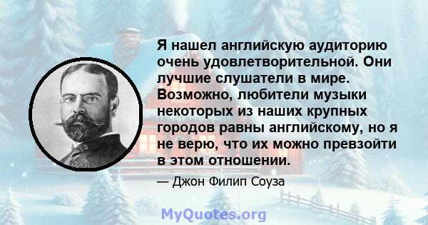 Я нашел английскую аудиторию очень удовлетворительной. Они лучшие слушатели в мире. Возможно, любители музыки некоторых из наших крупных городов равны английскому, но я не верю, что их можно превзойти в этом отношении.