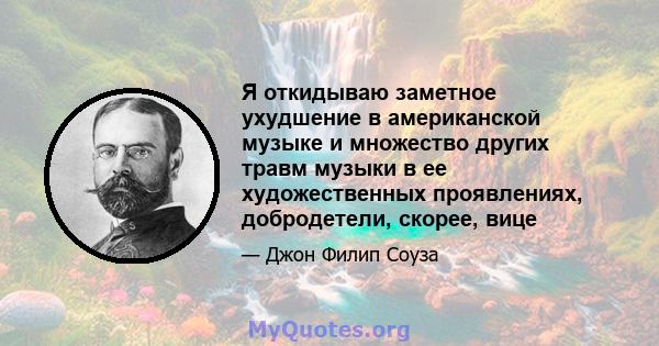 Я откидываю заметное ухудшение в американской музыке и множество других травм музыки в ее художественных проявлениях, добродетели, скорее, вице