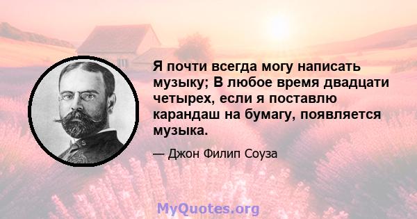 Я почти всегда могу написать музыку; В любое время двадцати четырех, если я поставлю карандаш на бумагу, появляется музыка.