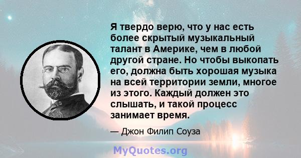 Я твердо верю, что у нас есть более скрытый музыкальный талант в Америке, чем в любой другой стране. Но чтобы выкопать его, должна быть хорошая музыка на всей территории земли, многое из этого. Каждый должен это