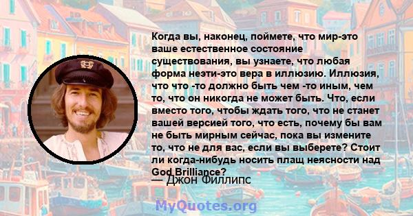 Когда вы, наконец, поймете, что мир-это ваше естественное состояние существования, вы узнаете, что любая форма неэти-это вера в иллюзию. Иллюзия, что что -то должно быть чем -то иным, чем то, что он никогда не может