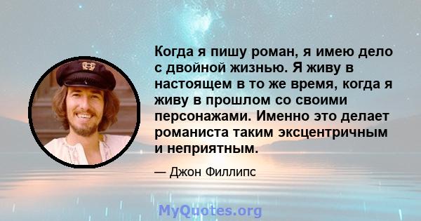 Когда я пишу роман, я имею дело с двойной жизнью. Я живу в настоящем в то же время, когда я живу в прошлом со своими персонажами. Именно это делает романиста таким эксцентричным и неприятным.