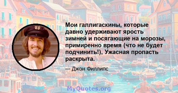 Мои галлигаскины, которые давно удерживают ярость зимней и посягающие на морозы, примиренно время (что не будет подчинить!), Ужасная пропасть раскрыта.